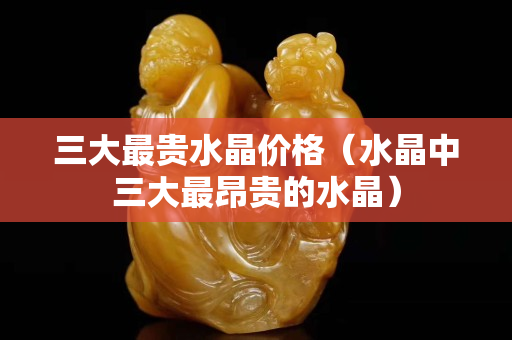 三大最貴水晶價格（水晶中三大最昂貴的水晶）