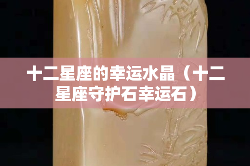 十二星座的幸運(yùn)水晶（十二星座守護(hù)石幸運(yùn)石）