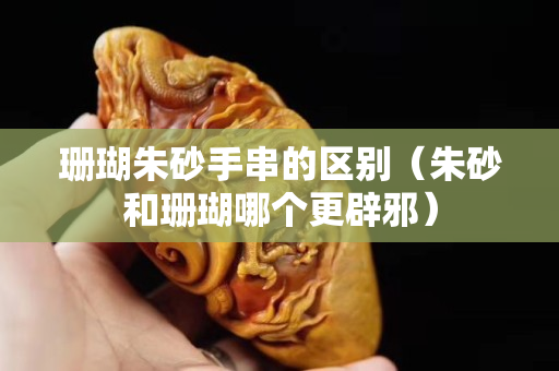 珊瑚朱砂手串的區別（朱砂和珊瑚哪個更辟邪）