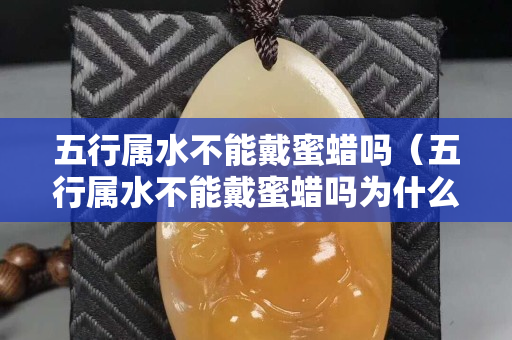 五行屬水不能戴蜜蠟嗎（五行屬水不能戴蜜蠟嗎為什么）