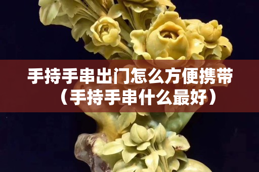 手持手串出門怎么方便攜帶（手持手串什么最好）