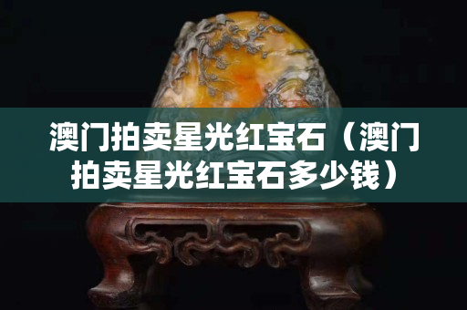 澳門(mén)拍賣星光紅寶石（澳門(mén)拍賣星光紅寶石多少錢）