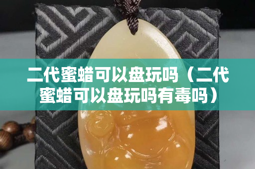 二代蜜蠟可以盤玩嗎（二代蜜蠟可以盤玩嗎有毒嗎）