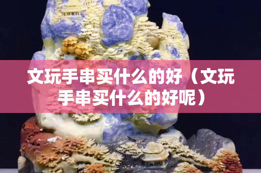 文玩手串買什么的好（文玩手串買什么的好呢）