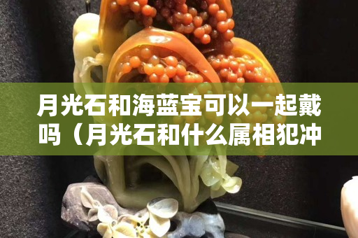 月光石和海藍寶可以一起戴嗎（月光石和什么屬相犯沖）