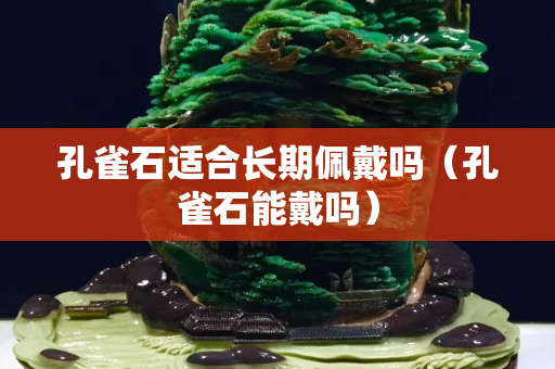 孔雀石適合長期佩戴嗎（孔雀石能戴嗎）