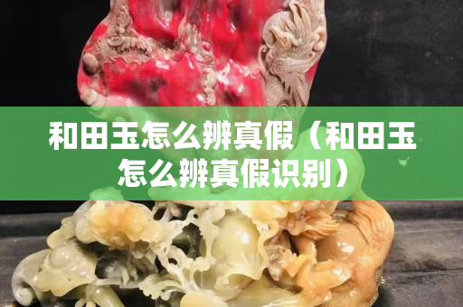 和田玉怎么辨真假（和田玉怎么辨真假識別）