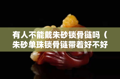 有人不能戴朱砂鎖骨鏈嗎（朱砂單珠鎖骨鏈帶著好不好）