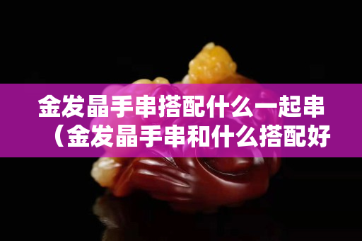 金發(fā)晶手串搭配什么一起串（金發(fā)晶手串和什么搭配好）