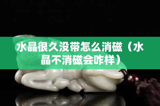 水晶很久沒帶怎么消磁（水晶不消磁會咋樣）