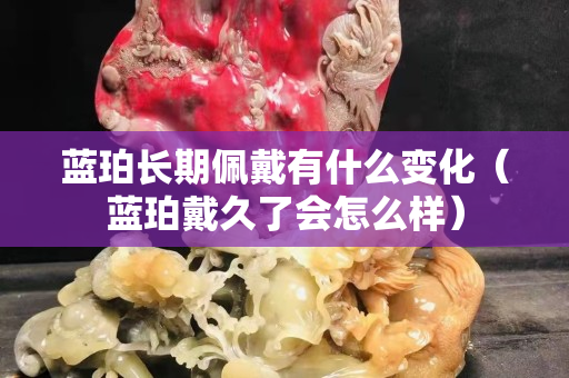 藍珀長期佩戴有什么變化（藍珀戴久了會怎么樣）
