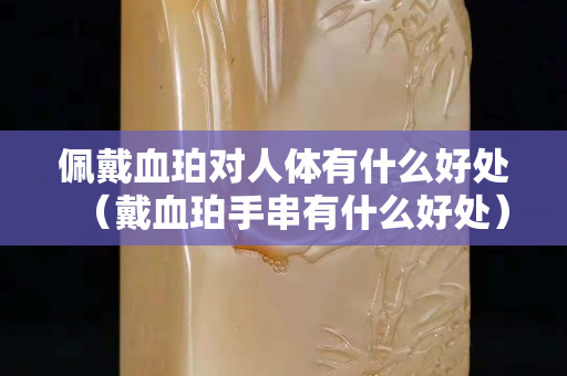 佩戴血珀對人體有什么好處（戴血珀手串有什么好處）