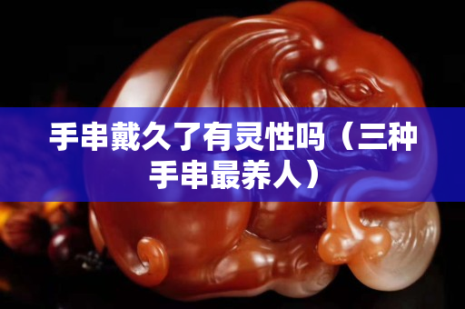 手串戴久了有靈性嗎（三種手串最養(yǎng)人）