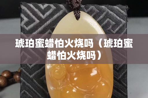 琥珀蜜蠟怕火燒嗎（琥珀蜜蠟怕火燒嗎）