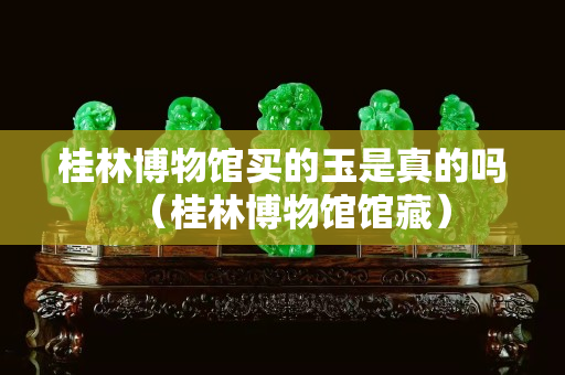 桂林博物館買的玉是真的嗎（桂林博物館館藏）