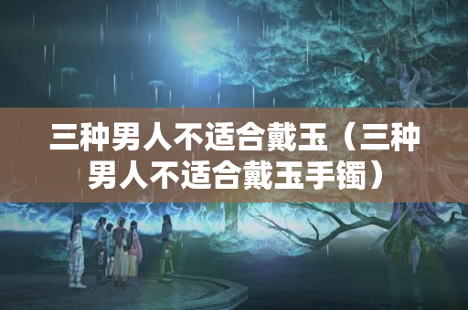 三種男人不適合戴玉（三種男人不適合戴玉手鐲）
