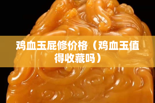雞血玉屁修價格（雞血玉值得收藏嗎）