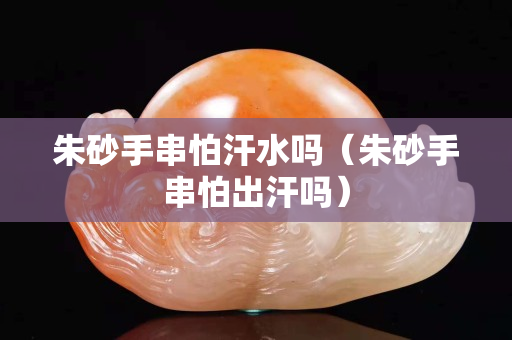 朱砂手串怕汗水嗎（朱砂手串怕出汗嗎）