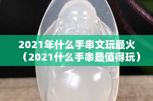 2021年什么手串文玩最火（2021什么手串最值得玩）