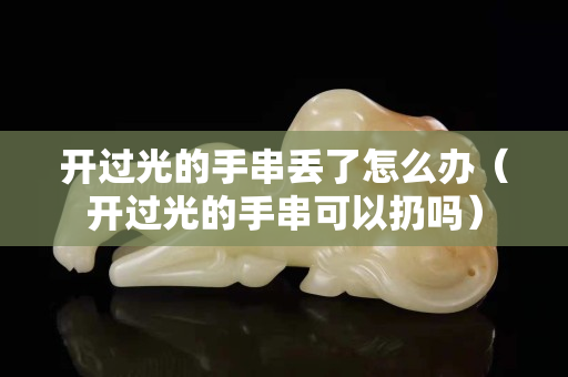 開過光的手串丟了怎么辦（開過光的手串可以扔嗎）