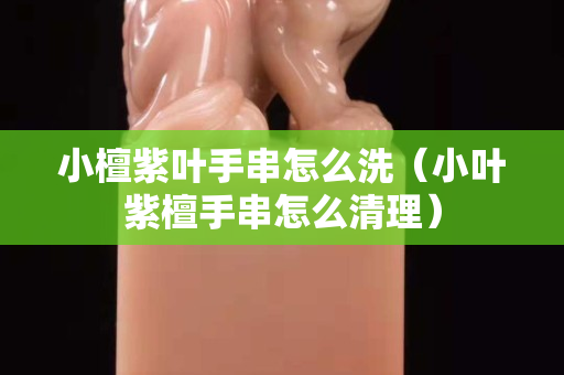 小檀紫葉手串怎么洗（小葉紫檀手串怎么清理）