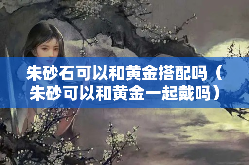 朱砂石可以和黃金搭配嗎（朱砂可以和黃金一起戴嗎）