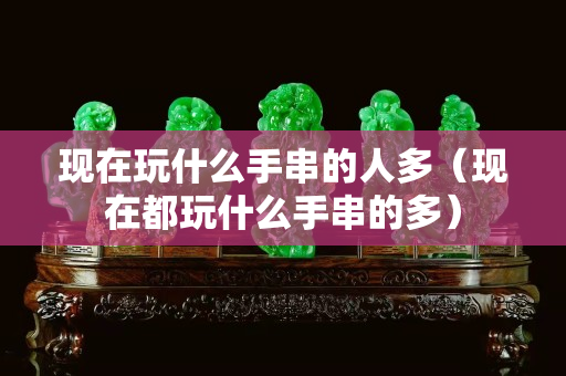 現(xiàn)在玩什么手串的人多（現(xiàn)在都玩什么手串的多）