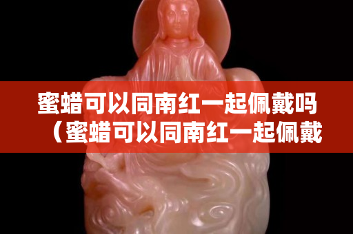 蜜蠟可以同南紅一起佩戴嗎（蜜蠟可以同南紅一起佩戴嗎）