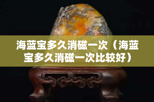 海藍(lán)寶多久消磁一次（海藍(lán)寶多久消磁一次比較好）