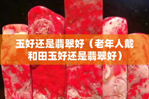 玉好還是翡翠好（老年人戴和田玉好還是翡翠好）