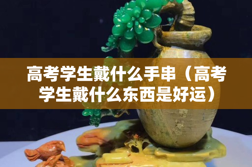 高考學生戴什么手串（高考學生戴什么東西是好運）