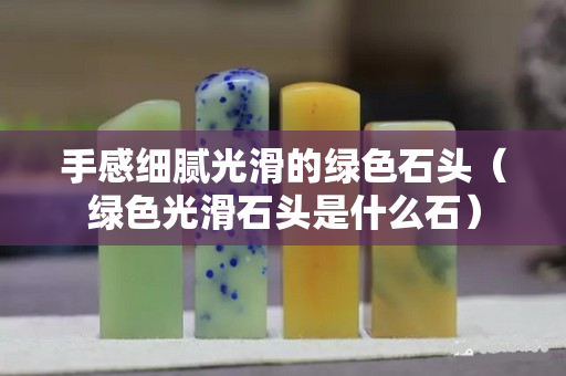 手感細膩光滑的綠色石頭（綠色光滑石頭是什么石）