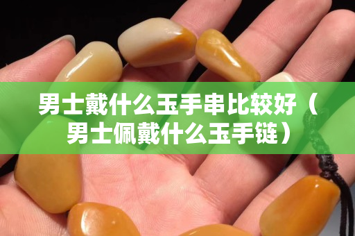 男士戴什么玉手串比較好（男士佩戴什么玉手鏈）