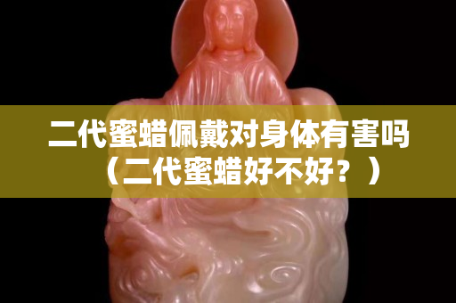 二代蜜蠟佩戴對身體有害嗎（二代蜜蠟好不好？）