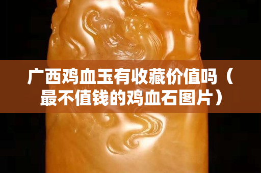 廣西雞血玉有收藏價值嗎（最不值錢的雞血石圖片）