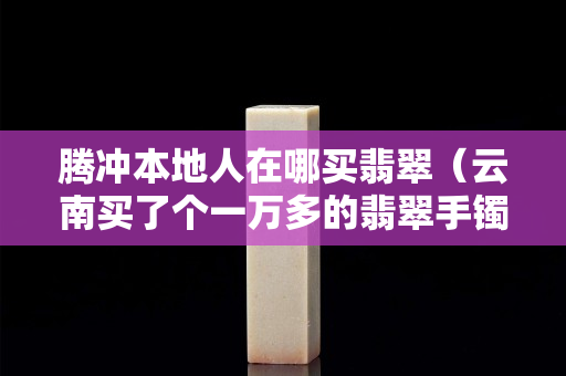 騰沖本地人在哪買翡翠（云南買了個一萬多的翡翠手鐲）