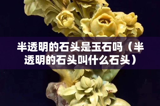 半透明的石頭是玉石嗎（半透明的石頭叫什么石頭）