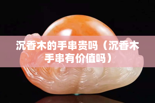 沉香木的手串貴嗎（沉香木手串有價值嗎）