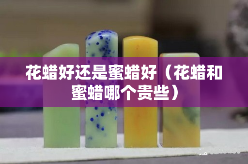 花蠟好還是蜜蠟好（花蠟和蜜蠟?zāi)膫€(gè)貴些）
