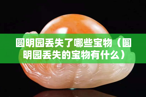 圓明園丟失了哪些寶物（圓明園丟失的寶物有什么）
