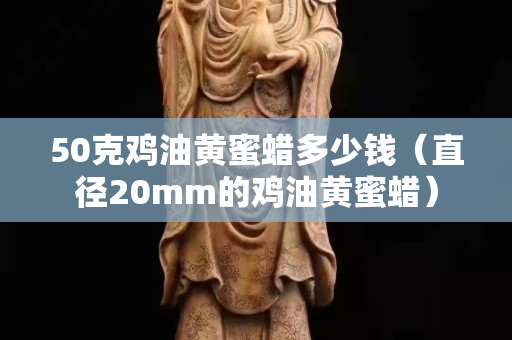 50克雞油黃蜜蠟多少錢（直徑20mm的雞油黃蜜蠟）