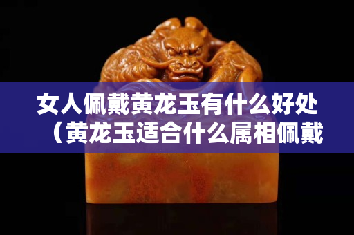 女人佩戴黃龍玉有什么好處（黃龍玉適合什么屬相佩戴）