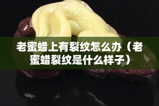 老蜜蠟上有裂紋怎么辦（老蜜蠟裂紋是什么樣子）
