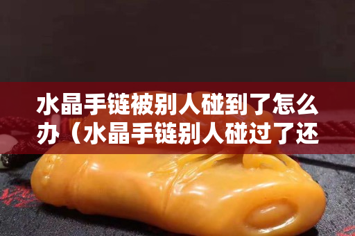 水晶手鏈被別人碰到了怎么辦（水晶手鏈別人碰過了還能有效果嗎）