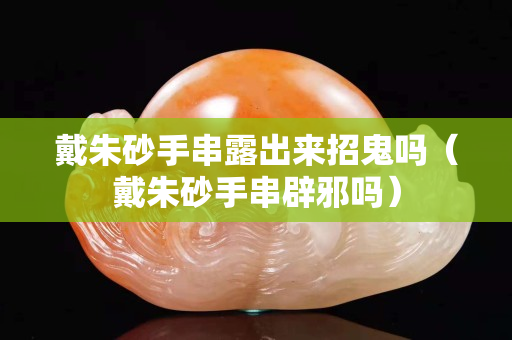 戴朱砂手串露出來招鬼嗎（戴朱砂手串辟邪嗎）