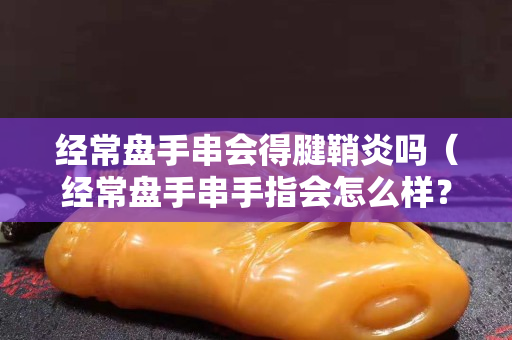 經常盤手串會得腱鞘炎嗎（經常盤手串手指會怎么樣？）