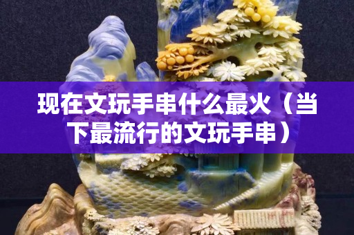 現在文玩手串什么最火（當下最流行的文玩手串）
