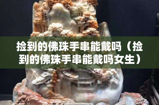 撿到的佛珠手串能戴嗎（撿到的佛珠手串能戴嗎女生）