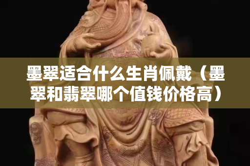 墨翠適合什么生肖佩戴（墨翠和翡翠哪個值錢價格高）