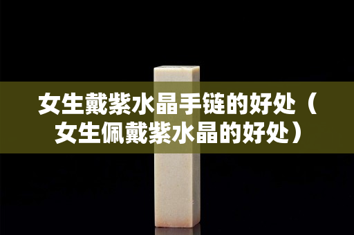 女生戴紫水晶手鏈的好處（女生佩戴紫水晶的好處）